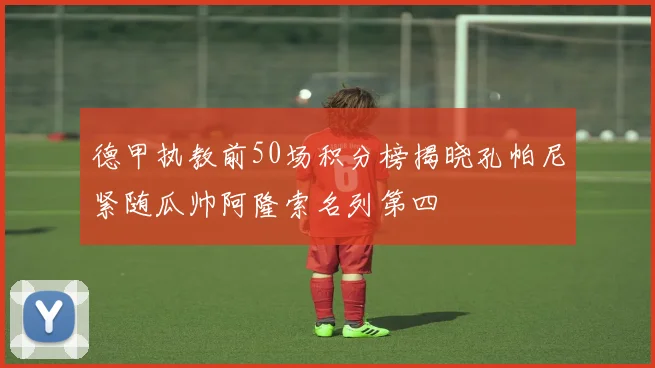 德甲执教前50场积分榜揭晓孔帕尼紧随瓜帅阿隆索名列第四
