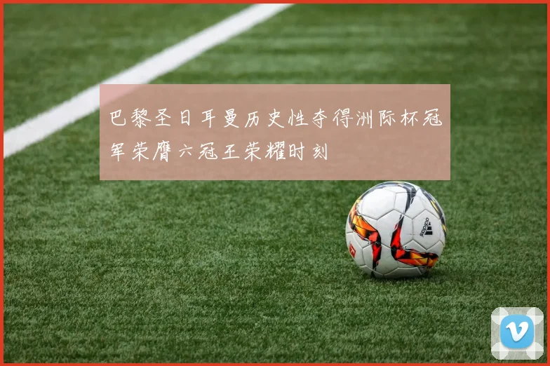 巴黎圣日耳曼历史性夺得洲际杯冠军荣膺六冠王荣耀时刻