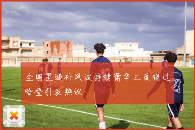 全明星递补风波持续萧华三度错过哈登引发热议