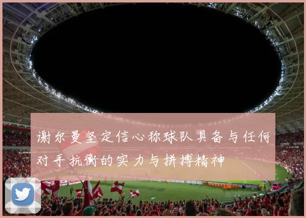 谢尔曼坚定信心称球队具备与任何对手抗衡的实力与拼搏精神