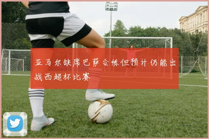 亚马尔缺席巴萨合练但预计仍能出战西超杯比赛