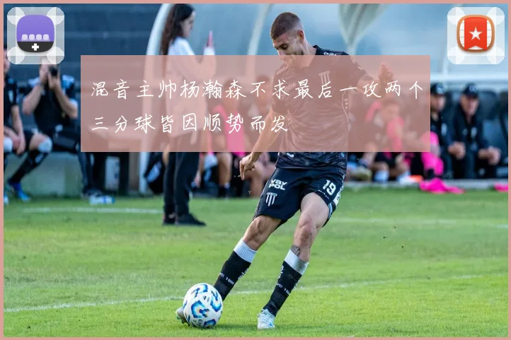 混音主帅杨瀚森不求最后一攻两个三分球皆因顺势而发