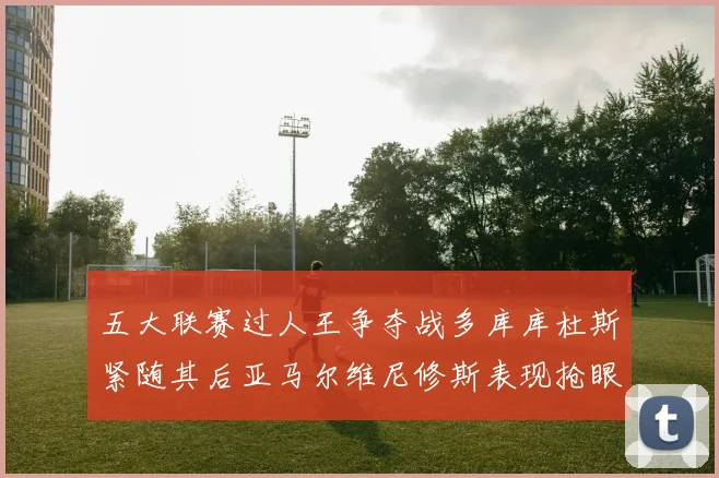 五大联赛过人王争夺战多库库杜斯紧随其后亚马尔维尼修斯表现抢眼