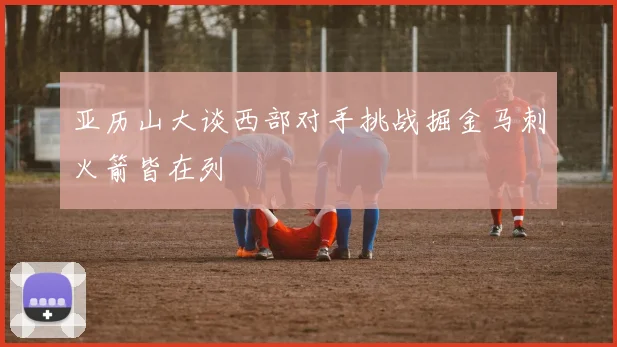 亚历山大谈西部对手挑战掘金马刺火箭皆在列