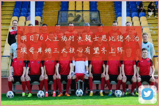 明日76人主场对决骑士恩比德乔治埃奇库姆三大核心有望齐上阵