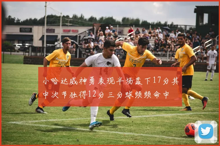 小哈达威神勇表现半场轰下17分其中次节独得12分三分球频频命中