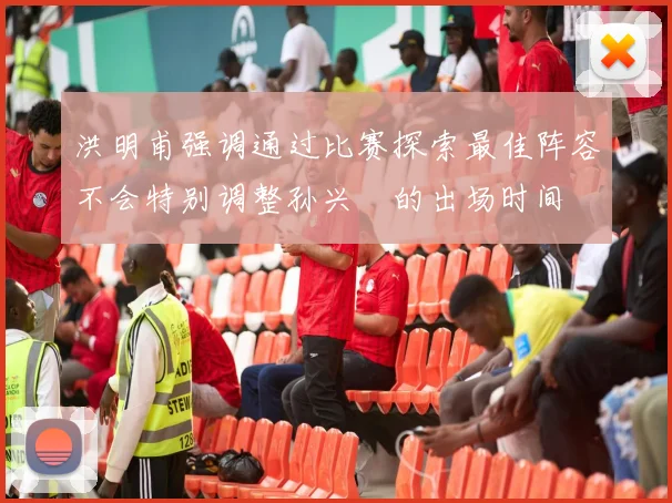 洪明甫强调通过比赛探索最佳阵容不会特别调整孙兴慜的出场时间