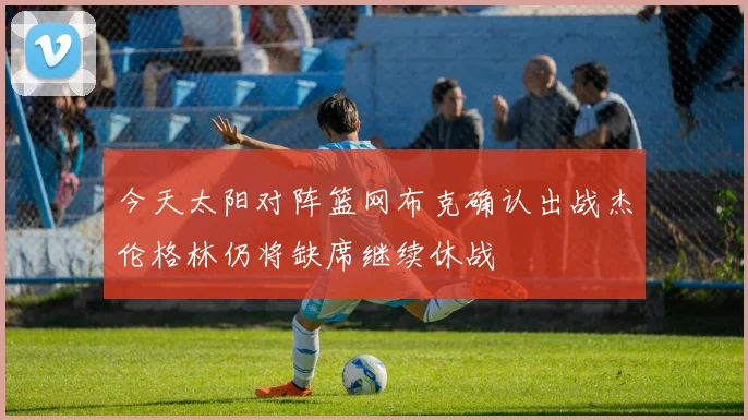 今天太阳对阵篮网布克确认出战杰伦格林仍将缺席继续休战