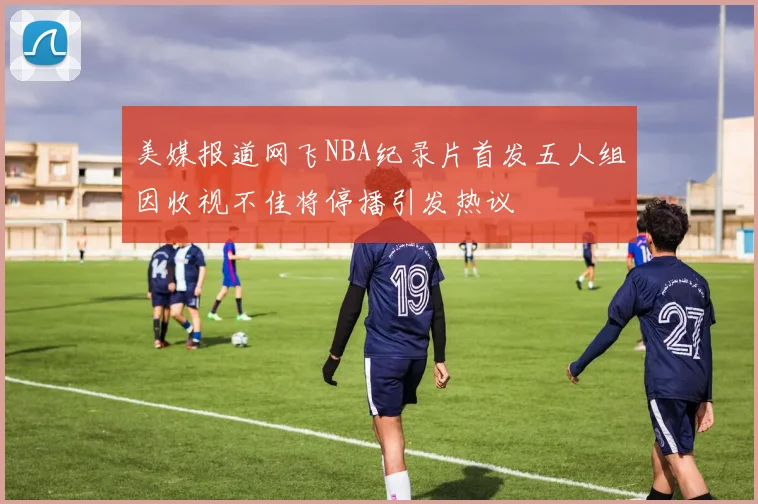 美媒报道网飞NBA纪录片首发五人组因收视不佳将停播引发热议