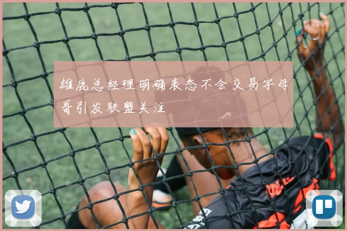 雄鹿总经理明确表态不会交易字母哥引发联盟关注