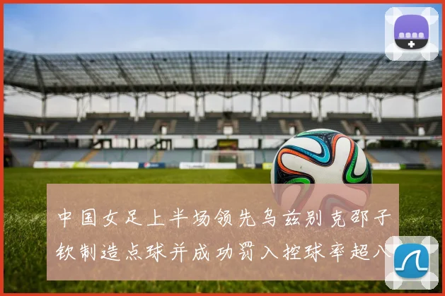 中国女足上半场领先乌兹别克邵子钦制造点球并成功罚入控球率超八成
