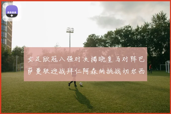 女足欧冠八强对决揭晓皇马对阵巴萨曼联迎战拜仁阿森纳挑战切尔西