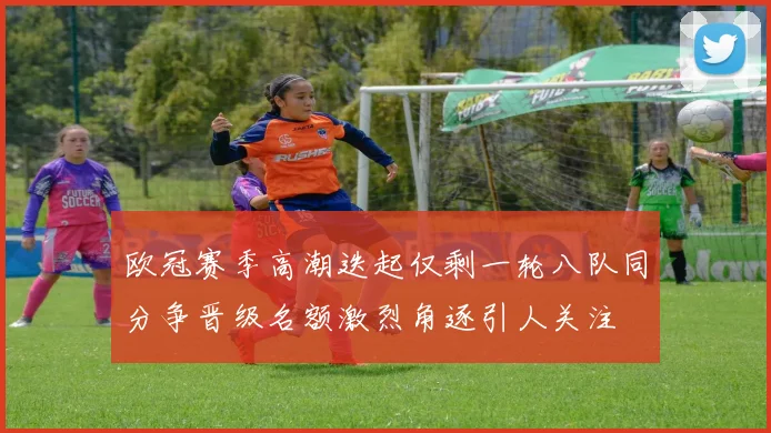 欧冠赛季高潮迭起仅剩一轮八队同分争晋级名额激烈角逐引人关注