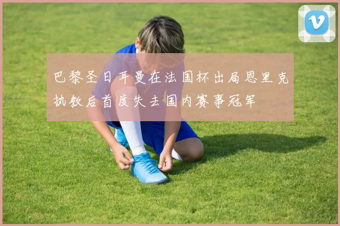巴黎圣日耳曼在法国杯出局恩里克执教后首度失去国内赛事冠军