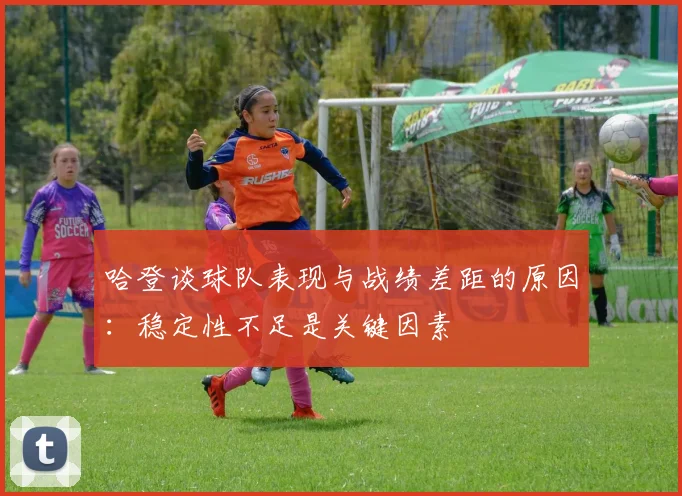 哈登谈球队表现与战绩差距的原因：稳定性不足是关键因素