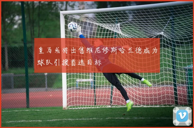 皇马或将出售维尼修斯哈兰德成为球队引援首选目标
