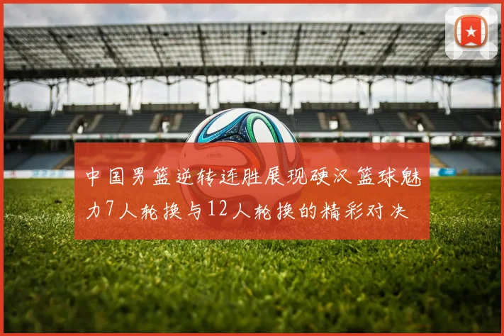 中国男篮逆转连胜展现硬汉篮球魅力7人轮换与12人轮换的精彩对决