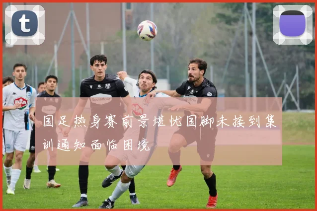 国足热身赛前景堪忧国脚未接到集训通知面临困境