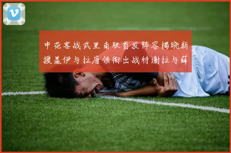 申花客战武里南联首发阵容揭晓新援盖伊与拉唐领衔出战特谢拉与薛庆浩同场竞技