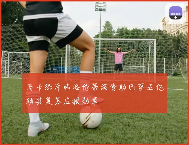 马卡怒斥弗洛伦蒂诺资助巴萨五亿助其复苏应授勋章