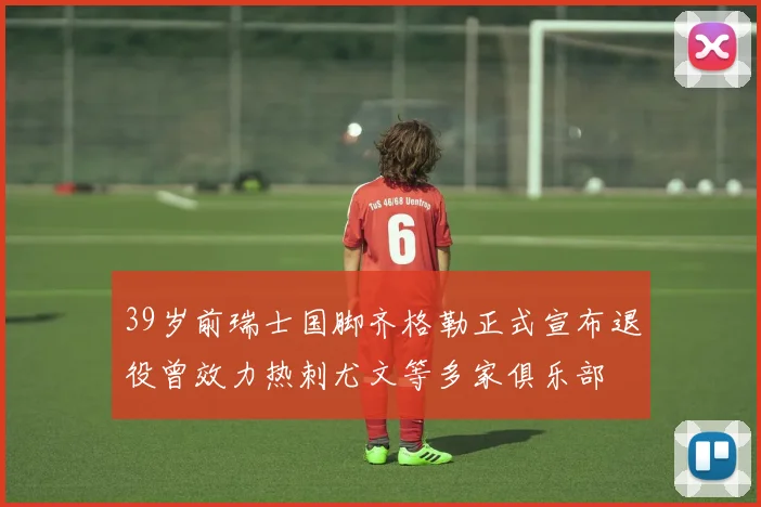 39岁前瑞士国脚齐格勒正式宣布退役曾效力热刺尤文等多家俱乐部