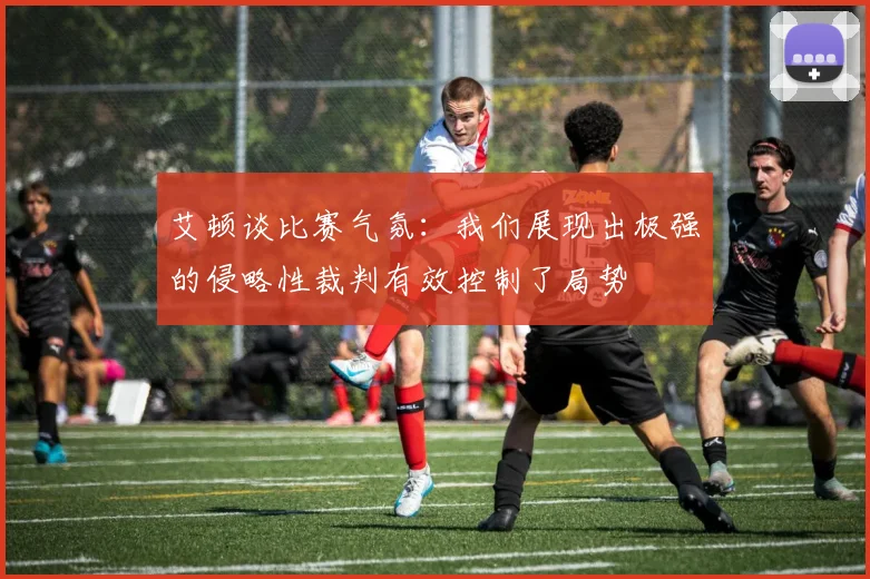艾顿谈比赛气氛：我们展现出极强的侵略性裁判有效控制了局势
