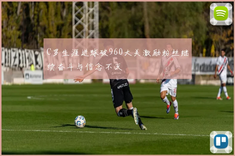 C罗生涯进球破960大关激励粉丝继续奋斗与信念不灭