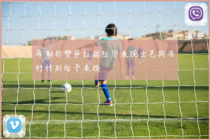 希勒称赞萨拉赫防守表现出色斯洛特特别给予表扬