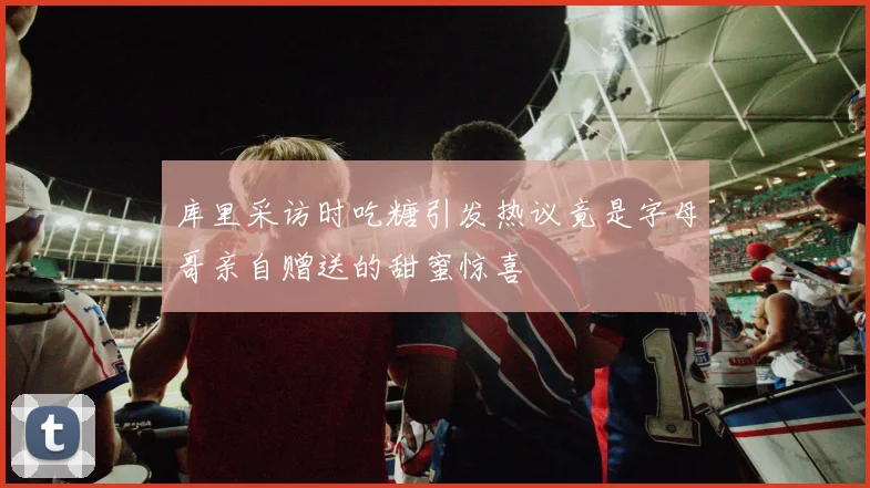 库里采访时吃糖引发热议竟是字母哥亲自赠送的甜蜜惊喜