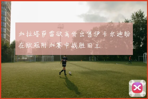 加拉塔萨雷欲高价出售伊卡尔迪盼在欧冠附加赛中战胜旧主