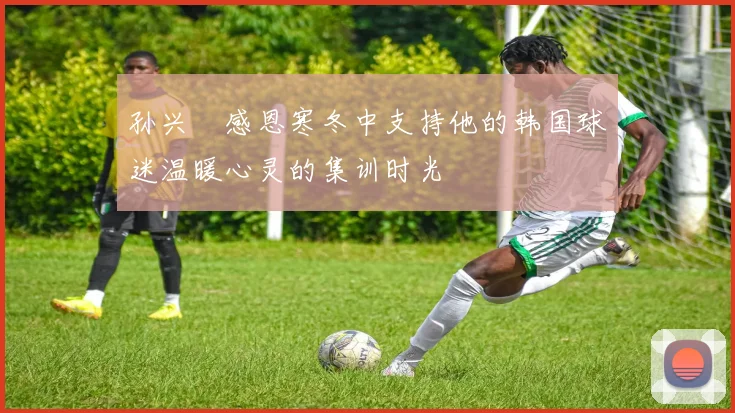 孙兴慜感恩寒冬中支持他的韩国球迷温暖心灵的集训时光