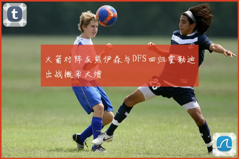 火箭对阵灰熊伊森与DFS回归霍勒迪出战概率大增