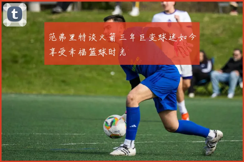 范弗里特谈火箭三年巨变球迷如今享受幸福篮球时光