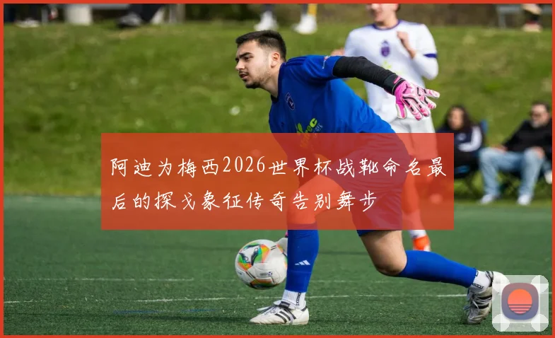 阿迪为梅西2026世界杯战靴命名最后的探戈象征传奇告别舞步