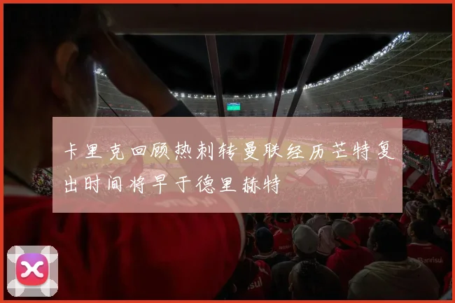 卡里克回顾热刺转曼联经历芒特复出时间将早于德里赫特